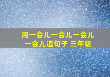 用一会儿一会儿一会儿一会儿造句子 三年级